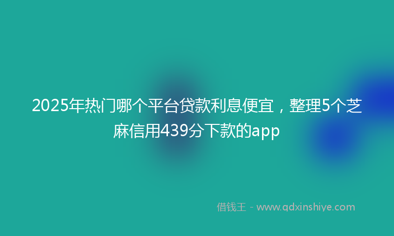 2025年热门哪个平台贷款利息便宜，整理5个芝麻信用439分下款的app
