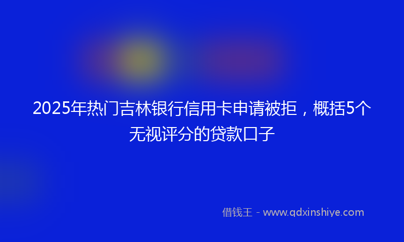 2025年热门吉林银行信用卡申请被拒，概括5个无视评分的贷款口子