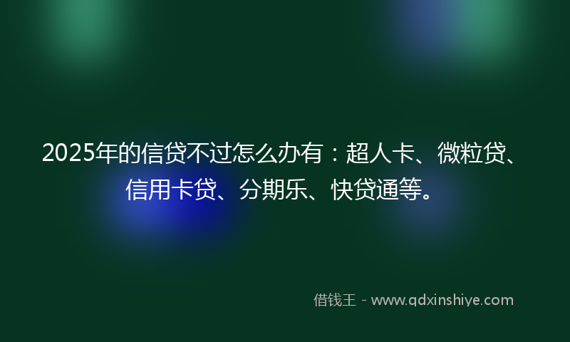 2025年的信贷不过怎么办有：超人卡、微粒贷、信用卡贷、分期乐、快贷通等。