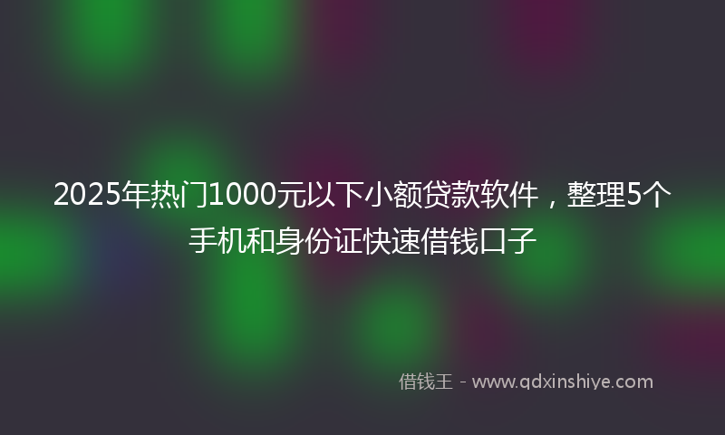 2025年热门1000元以下小额贷款软件，整理5个手机和身份证快速借钱口子