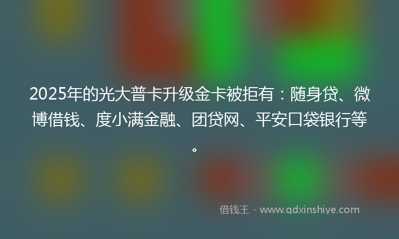 2025年的光大普卡升级金卡被拒有：随身贷、微博借钱、度小满金融、团贷网、平安口袋银行等。