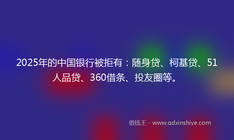 2025年的中国银行被拒有：随身贷、柯基贷、51人品贷、360借条、投友圈等。