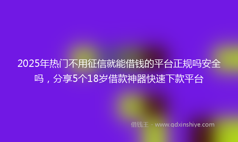 2025年热门不用征信就能借钱的平台正规吗安全吗，分享5个18岁借款神器快速下款平台