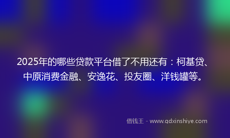 2025年的哪些贷款平台借了不用还有：柯基贷、中原消费金融、安逸花、投友圈、洋钱罐等。