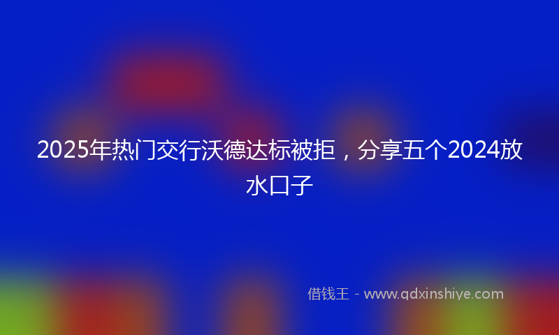 2025年热门交行沃德达标被拒，分享五个2024放水口子
