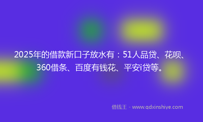 2025年的借款新口子放水有：51人品贷、花呗、360借条、百度有钱花、平安i贷等。