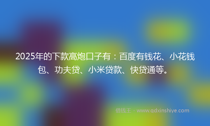 2025年的下款高炮口子有：百度有钱花、小花钱包、功夫贷、小米贷款、快贷通等。