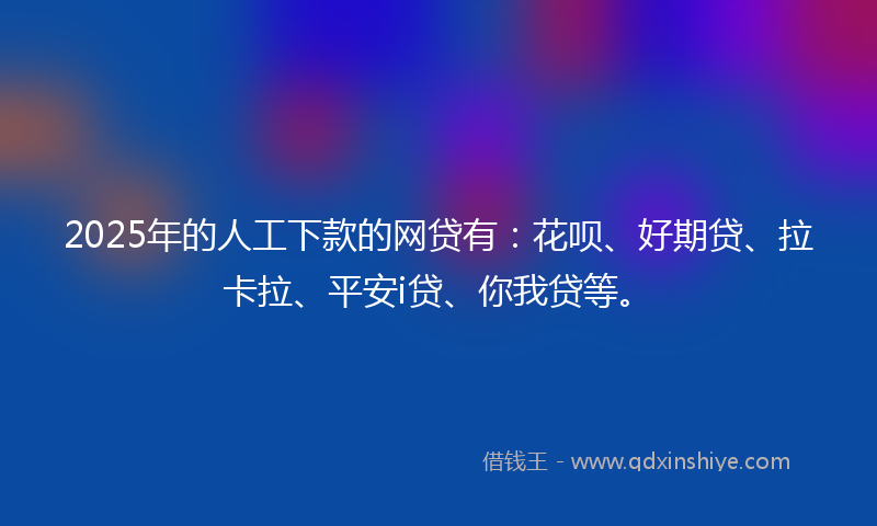 2025年的人工下款的网贷有：花呗、好期贷、拉卡拉、平安i贷、你我贷等。