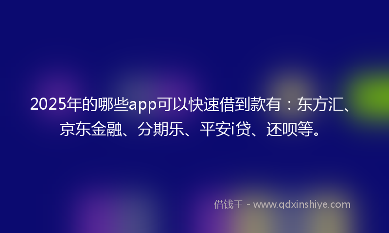 2025年的哪些app可以快速借到款有：东方汇、京东金融、分期乐、平安i贷、还呗等。