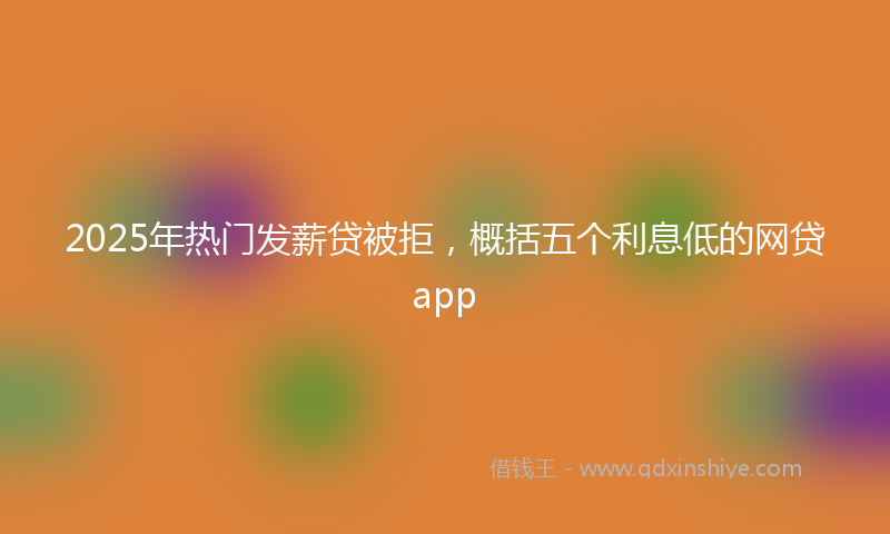 2025年热门发薪贷被拒，概括五个利息低的网贷app