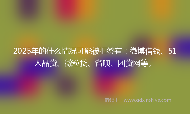 2025年的什么情况可能被拒签有：微博借钱、51人品贷、微粒贷、省呗、团贷网等。