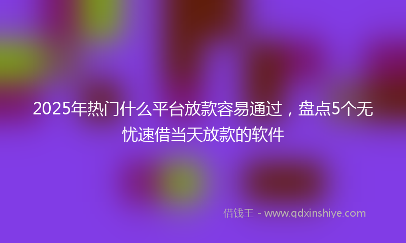 2025年热门什么平台放款容易通过，盘点5个无忧速借当天放款的软件