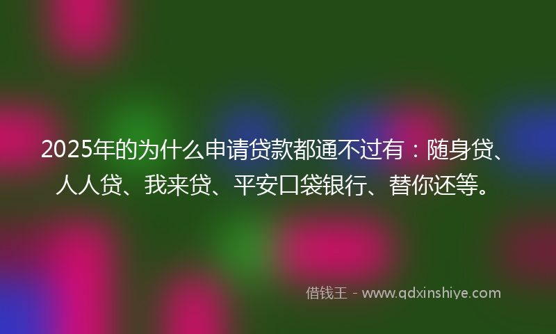 2025年的为什么申请贷款都通不过有：随身贷、人人贷、我来贷、平安口袋银行、替你还等。
