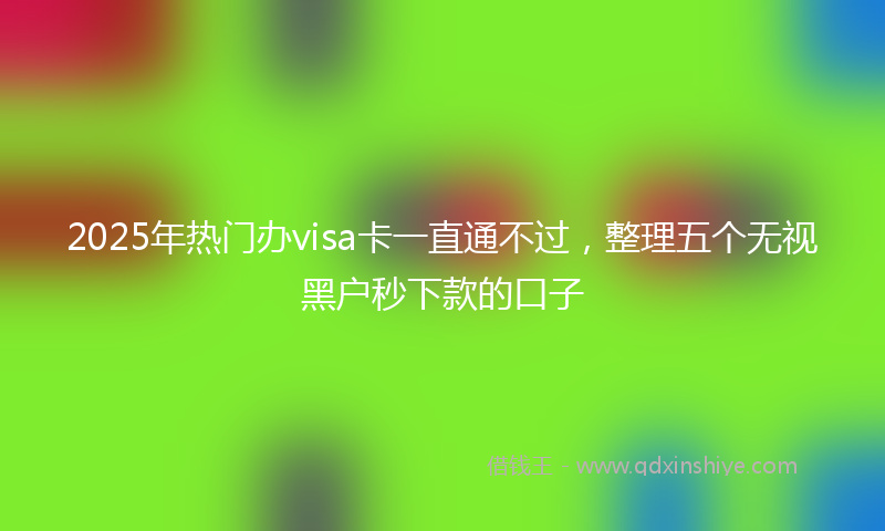 2025年热门办visa卡一直通不过，整理五个无视黑户秒下款的口子