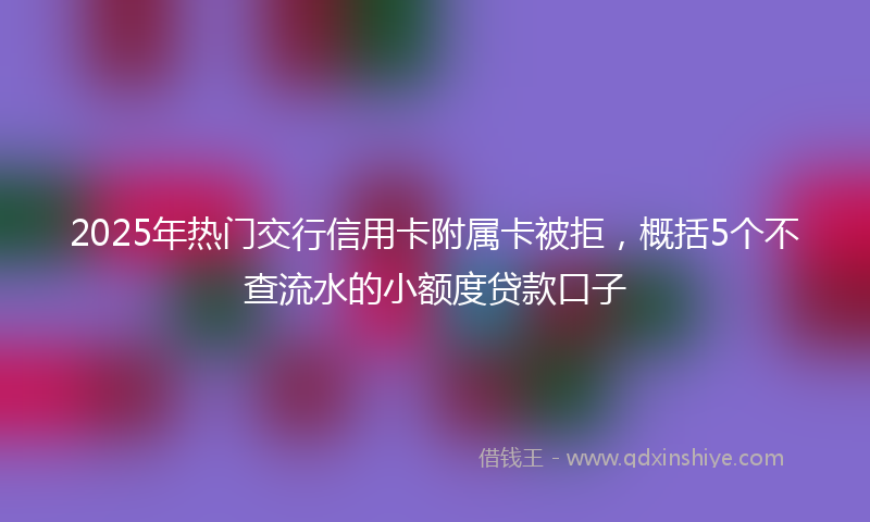 2025年热门交行信用卡附属卡被拒，概括5个不查流水的小额度贷款口子