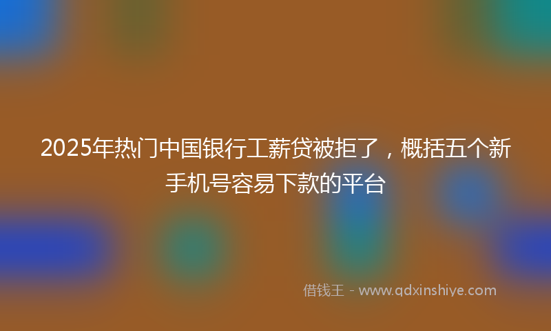 2025年热门中国银行工薪贷被拒了，概括五个新手机号容易下款的平台