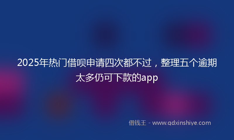 2025年热门借呗申请四次都不过，整理五个逾期太多仍可下款的app