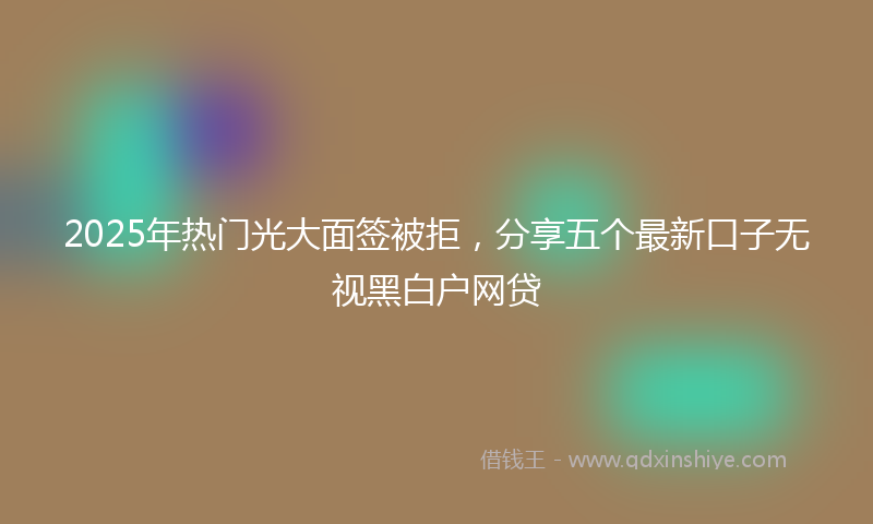 2025年热门光大面签被拒，分享五个最新口子无视黑白户网贷