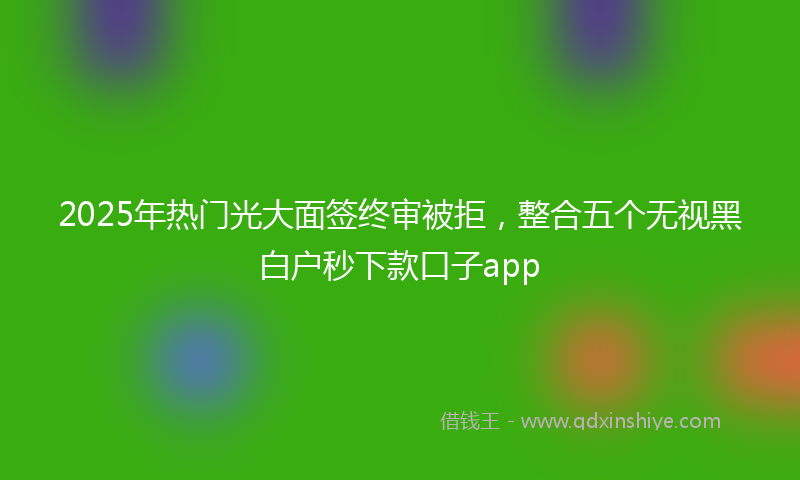 2025年热门光大面签终审被拒，整合五个无视黑白户秒下款口子app