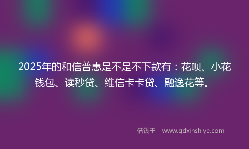 2025年的和信普惠是不是不下款有：花呗、小花钱包、读秒贷、维信卡卡贷、融逸花等。