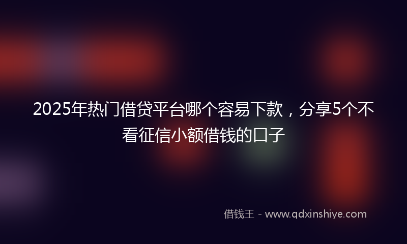 2025年热门借贷平台哪个容易下款，分享5个不看征信小额借钱的口子