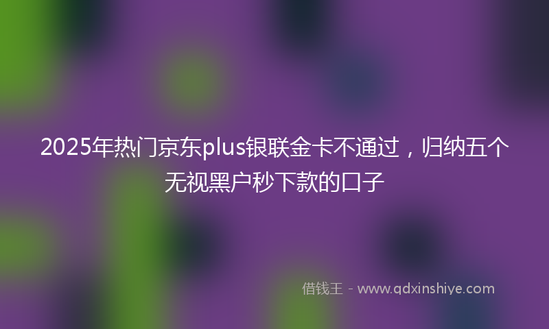 2025年热门京东plus银联金卡不通过，归纳五个无视黑户秒下款的口子