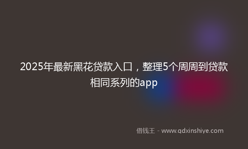 2025年最新黑花贷款入口，整理5个周周到贷款相同系列的app