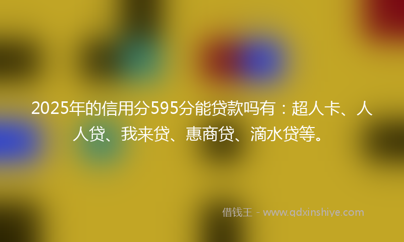 2025年的信用分595分能贷款吗有：超人卡、人人贷、我来贷、惠商贷、滴水贷等。