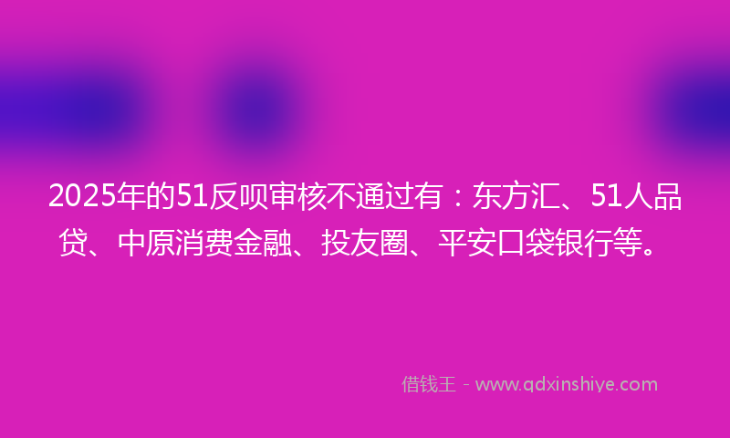 2025年的51反呗审核不通过有：东方汇、51人品贷、中原消费金融、投友圈、平安口袋银行等。