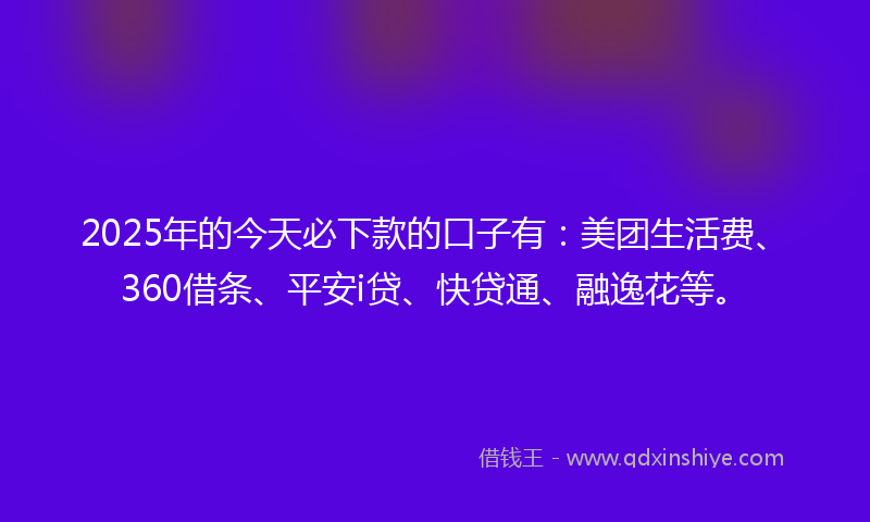 2025年的今天必下款的口子有：美团生活费、360借条、平安i贷、快贷通、融逸花等。
