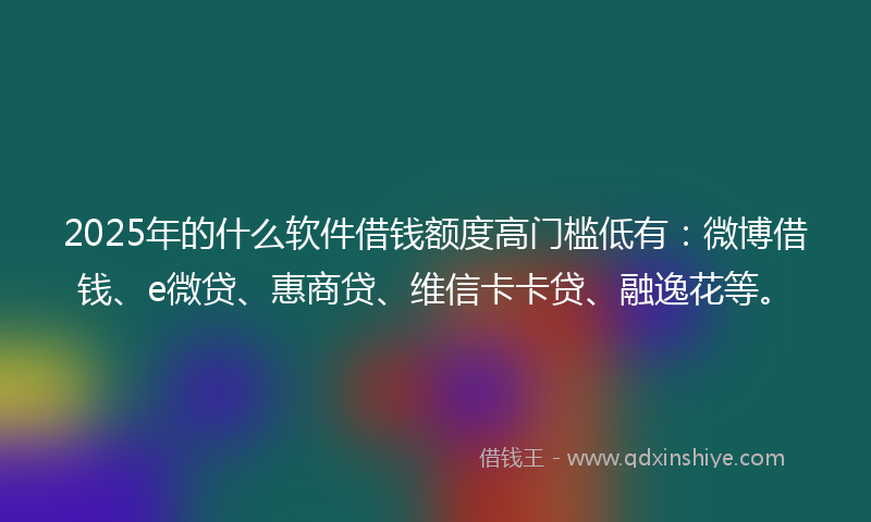 2025年的什么软件借钱额度高门槛低有：微博借钱、e微贷、惠商贷、维信卡卡贷、融逸花等。