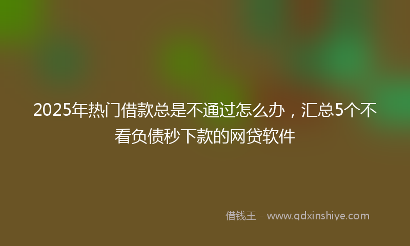 2025年热门借款总是不通过怎么办，汇总5个不看负债秒下款的网贷软件