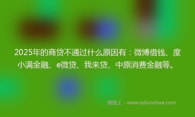 2025年的商贷不通过什么原因有：微博借钱、度小满金融、e微贷、我来贷、中原消费金融等。