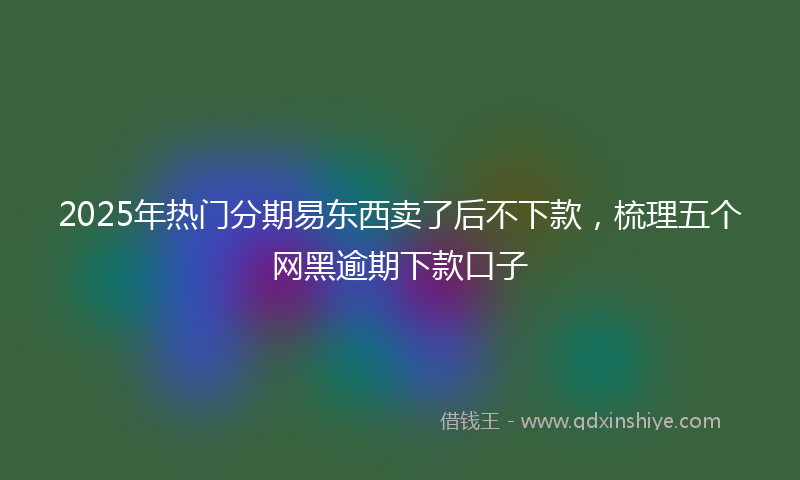 2025年热门分期易东西卖了后不下款，梳理五个网黑逾期下款口子