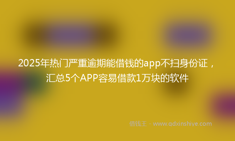 2025年热门严重逾期能借钱的app不扫身份证，汇总5个APP容易借款1万块的软件