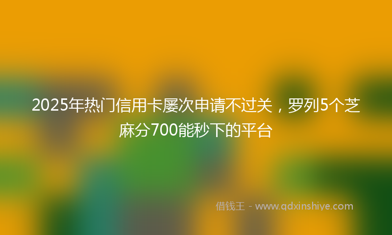 2025年热门信用卡屡次申请不过关，罗列5个芝麻分700能秒下的平台