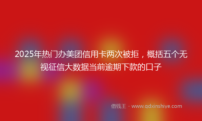 2025年热门办美团信用卡两次被拒，概括五个无视征信大数据当前逾期下款的口子