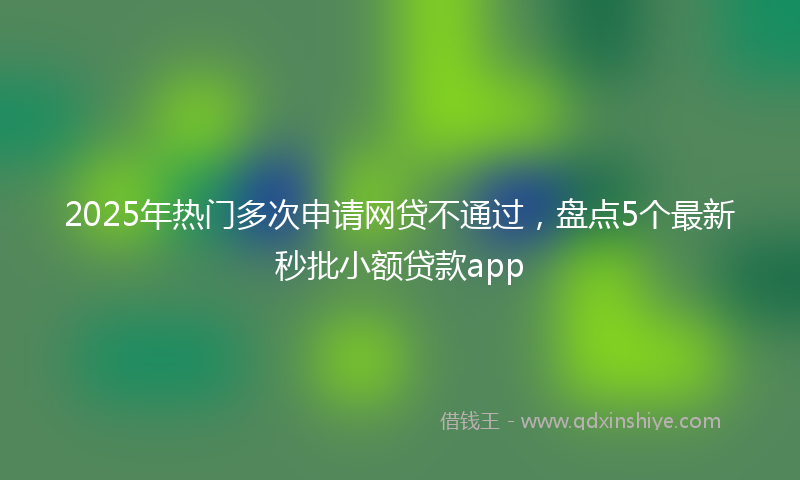 2025年热门多次申请网贷不通过，盘点5个最新秒批小额贷款app