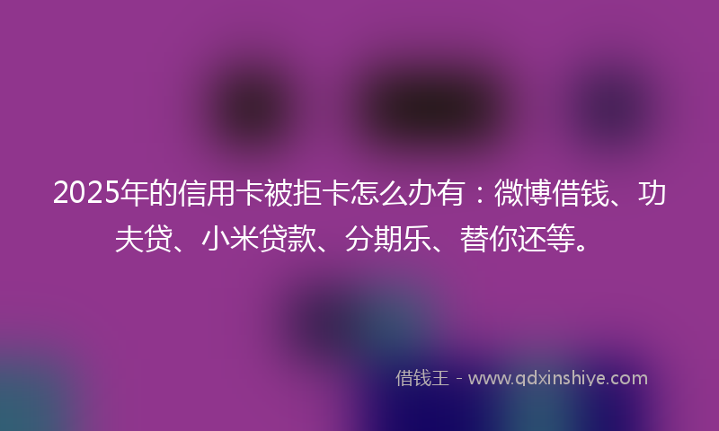 2025年的信用卡被拒卡怎么办有：微博借钱、功夫贷、小米贷款、分期乐、替你还等。