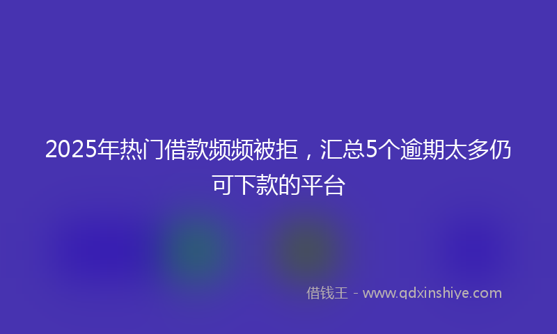 2025年热门借款频频被拒，汇总5个逾期太多仍可下款的平台