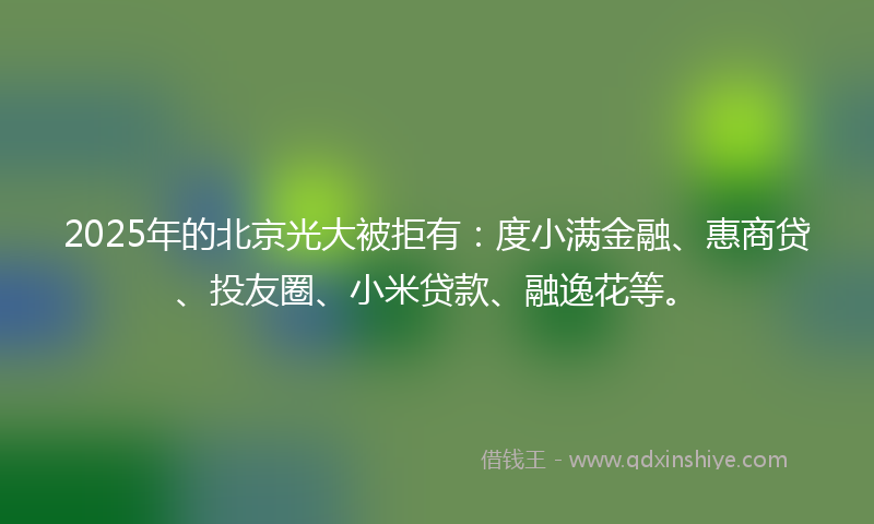 2025年的北京光大被拒有：度小满金融、惠商贷、投友圈、小米贷款、融逸花等。