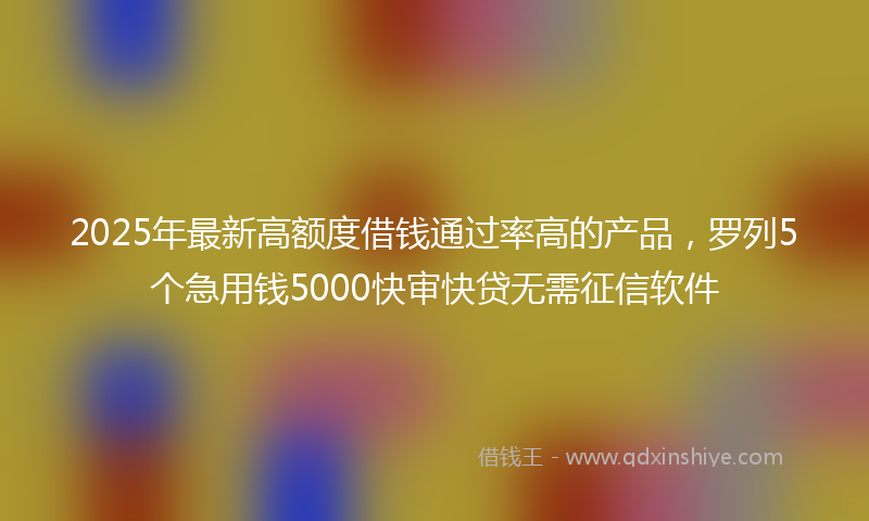 2025年最新高额度借钱通过率高的产品，罗列5个急用钱5000快审快贷无需征信软件
