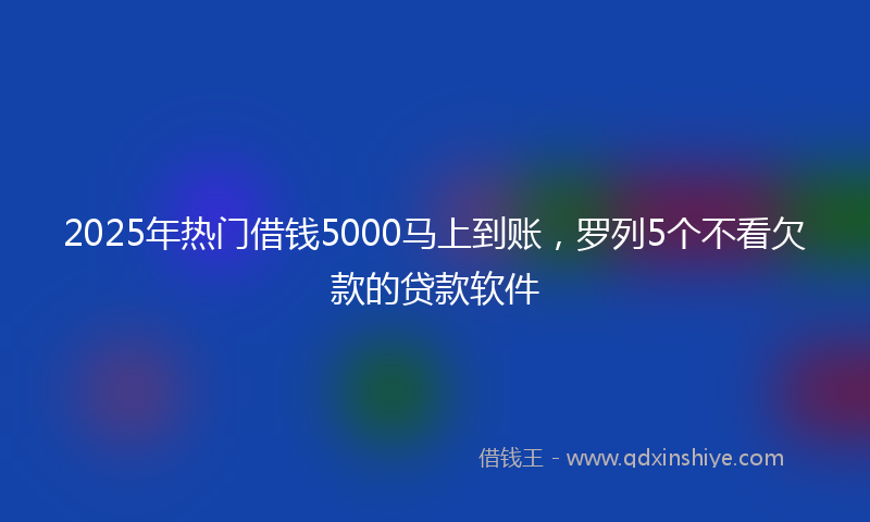 2025年热门借钱5000马上到账，罗列5个不看欠款的贷款软件