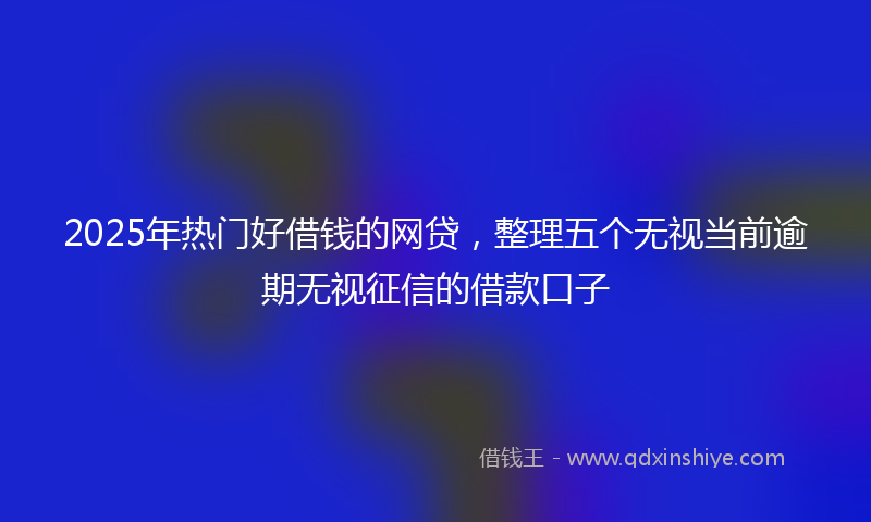 2025年热门好借钱的网贷，整理五个无视当前逾期无视征信的借款口子