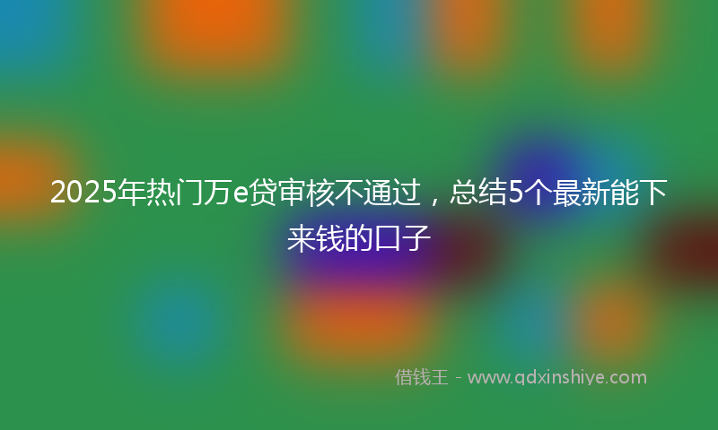 2025年热门万e贷审核不通过，总结5个最新能下来钱的口子
