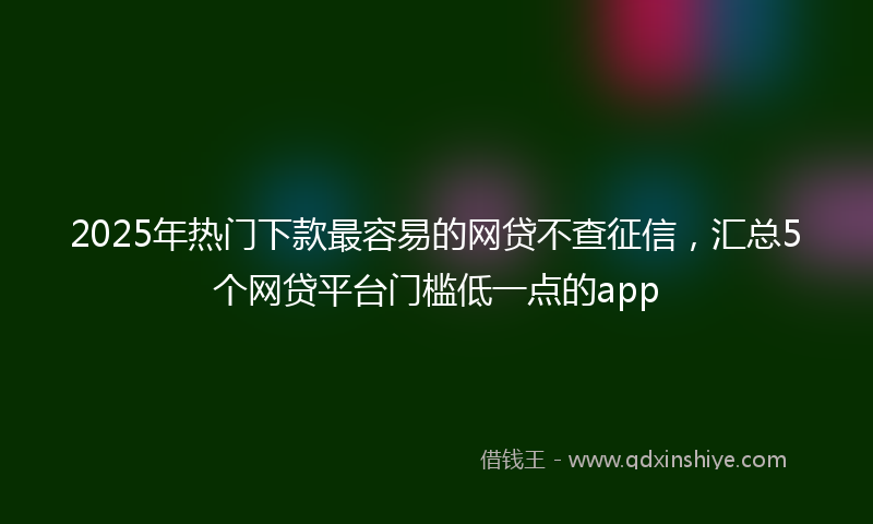 2025年热门下款最容易的网贷不查征信，汇总5个网贷平台门槛低一点的app