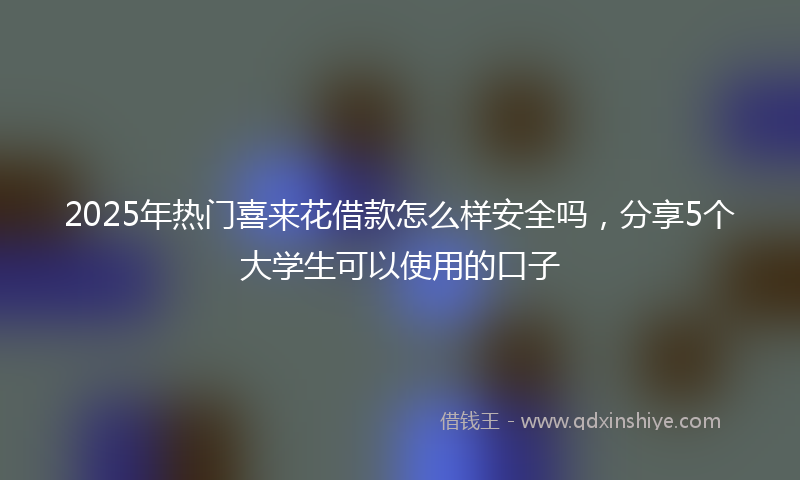 2025年热门喜来花借款怎么样安全吗，分享5个大学生可以使用的口子