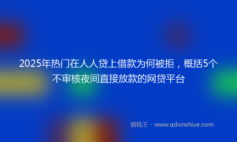 2025年热门在人人贷上借款为何被拒，概括5个不审核夜间直接放款的网贷平台