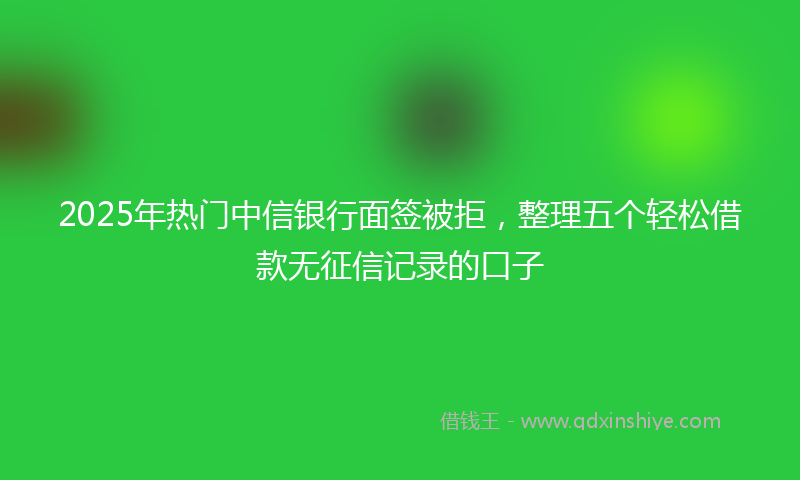 2025年热门中信银行面签被拒，整理五个轻松借款无征信记录的口子
