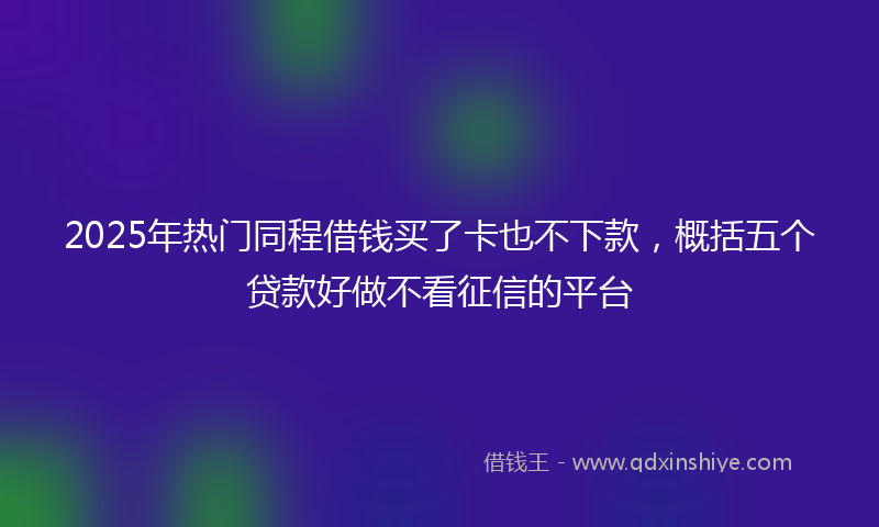 2025年热门同程借钱买了卡也不下款，概括五个贷款好做不看征信的平台